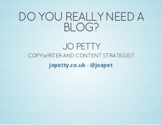 DO YOU REALLY NEED A
BLOG?
JO PETTY
COPYWRITER AND CONTENT STRATEGIST
-jopetty.co.uk @joapet
 