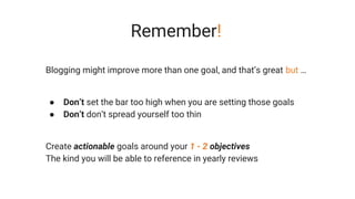 Remember!
Blogging might improve more than one goal, and that’s great but …
● Don’t set the bar too high when you are setting those goals
● Don’t don’t spread yourself too thin
Create actionable goals around your 1 - 2 objectives
The kind you will be able to reference in yearly reviews
 