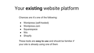Your existing website platform
Chances are it’s one of the following:
● Wordpress (self-hosted)
● Wordpress.com
● Squarespace
● Wix
● Shopify
These tools are easy to use and should be familiar if
your site is already using one of them
 