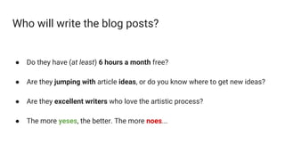 Who will write the blog posts?
● Do they have (at least) 6 hours a month free?
● Are they jumping with article ideas, or do you know where to get new ideas?
● Are they excellent writers who love the artistic process?
● The more yeses, the better. The more noes...
 