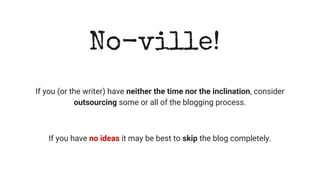 No-ville!
If you (or the writer) have neither the time nor the inclination, consider
outsourcing some or all of the blogging process.
If you have no ideas it may be best to skip the blog completely.
 