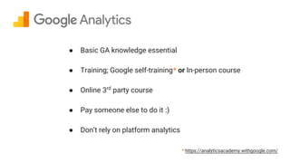 ● Basic GA knowledge essential
● Training; Google self-training* or In-person course
● Online 3rd
party course
● Pay someone else to do it :)
● Don’t rely on platform analytics
* https://analyticsacademy.withgoogle.com/
 