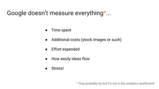 Google doesn’t measure everything*...
* They probably do but it’s not in the analytics dashboard!
● Time spent
● Additional costs (stock images or such)
● Effort expended
● How easily ideas flow
● Stress!
 