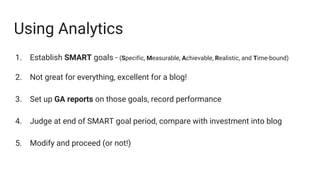 Using Analytics
1. Establish SMART goals - (Specific, Measurable, Achievable, Realistic, and Time-bound)
2. Not great for everything, excellent for a blog!
3. Set up GA reports on those goals, record performance
4. Judge at end of SMART goal period, compare with investment into blog
5. Modify and proceed (or not!)
 