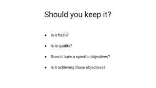 Should you keep it?
● Is it fresh?
● Is is quality?
● Does it have a specific objectives?
● Is it achieving those objectives?
 