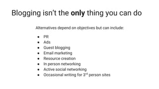 Blogging isn’t the only thing you can do
Alternatives depend on objectives but can include:
● PR
● Ads
● Guest blogging
● Email marketing
● Resource creation
● In person networking
● Active social networking
● Occasional writing for 3rd
person sites
 
