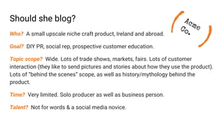Should she blog?
Who? A small upscale niche craft product, Ireland and abroad.
Goal? DIY PR, social rep, prospective customer education.
Topic scope? Wide. Lots of trade shows, markets, fairs. Lots of customer
interaction (they like to send pictures and stories about how they use the product).
Lots of “behind the scenes” scope, as well as history/mythology behind the
product.
Time? Very limited. Solo producer as well as business person.
Talent? Not for words & a social media novice.
(
)
AcmeCo.
 