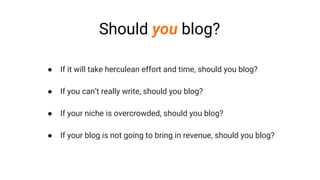 Should you blog?
● If it will take herculean effort and time, should you blog?
● If you can’t really write, should you blog?
● If your niche is overcrowded, should you blog?
● If your blog is not going to bring in revenue, should you blog?
 