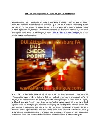 Do You Really Need a DUI Lawyer or attorney? 
All suggests are tough on people who make a decision to accept likelihood of driving a vehicle although 
drunk. Whether or not they are extremely intoxicated or just a bit, their blood flow alcohol stage may be 
the greatest identifying aspect in several conditions. Most suggests use a reduce of.08Per cent along 
with the implications only become a little more detailed and build after novice offenses. So, when you're 
thinking about your offense and deciding if you need a best dui attorney harrisburg pa, there are a 
few things you need to consider. 
A Drunk Motorist legal professional can help you establish the real scenario available. Driving under the 
influence attorneys are really proficient in their area and enti rely comprehend your position. Whilst 
maybe you have some different versions, they've existed for long enough to evaluate a scenario rapidly 
and based upon your fees, this may figure out the final sum you may spend the money for legal 
representative. So, don't get upset and think you're going to be paying a ton of money upfront --plus 
does protecting your reputation and record really have a price tag? A DUI lawyer or attorney could also 
clarify the correct implications that one could perhaps encounter in the court. Rather than wondering 
about or listening to a bad info, the Driving under the influence lawyer or attorney is surely an seasoned 
professional who is able to anticipate the actual end result based upon your frequent targets. 
 