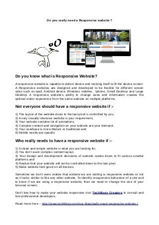 Do you really need a Responsive website ?
Do you know what is Responsive Website?
A responsive website is capable to detect device and resizing itself to fit the device screen.
A Responsive websites are designed and developed to be flexible for different screen
sizes such as Ipad, Android device, Windows mobiles, Iphone, Small Desktop and Large
Desktop. A responsive website’s ability to change sizes and information creates the
optimal visitor experience from the same website on multiple platforms.
Not everyone should have a responsive website if :-
1) The layout of the website down to the last pixel is controlled by you,
2) A very visually intensive website is your requirement,
3) Your website contains lot of animations,
4) Complex content and navigation on your website are your demand,
5) Your userbase is more Mature or traditional and
6) Mobile needs are specific
Who really needs to have a responsive website if :-
1) A clean and simple website is what you are looking for,
2) You don’t want complex content layout,
3) Your design and development decisions of website scales down to fit various smaller
platforms and
4) Realize that your website will not be controlled down to the last pixel.
5) Make website look good on all devices.
Sometime we don’t even realize that website we are visiting is responsive website or not
as it looks similar to like any other website. To identify ressponsive behaviour of a site and
to know if we are using a responsive website, than we need to change the size of your
browser screen.
Don't kno how to make your website responsive visit Tech9logy Creators to consult and
hire professional developers.
Read more here :- http://www.tech9logy.com/our-blog/really-need-responsive-website-/
 