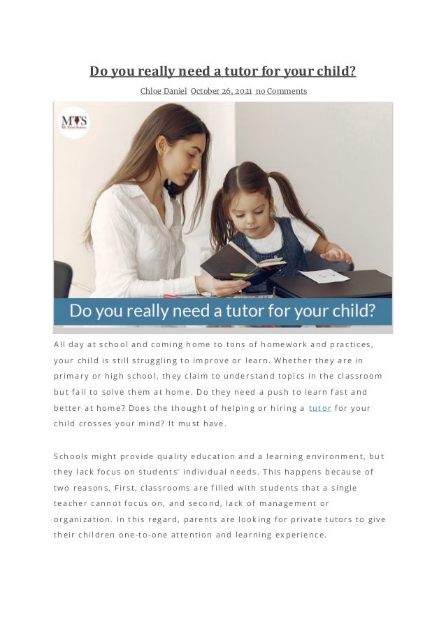 Do you really need a tutor for your child?
Chloe Daniel October 26, 2021 no Comments
All day at school and coming home to tons of homework and practices,
your child is still struggling to improve or learn. Whether they are in
primary or high school, they claim to understand topics in the classroom
but fail to solve them at home. Do they need a push to learn fast and
better at home? Does the thought of helping or hiring a tutor for your
child crosses your mind? It must have.
Schools might provide quality education and a learning environment, but
they lack focus on students’ individual needs. This happens because of
two reasons. First, classrooms are filled with students that a single
teacher cannot focus on, and second, lack o f management or
organization. In this regard, parents are looking for private tutors to give
their children one-to-one attention and learning experience.
 