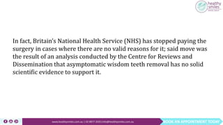 BOOK AN APPOINTMENT TODAYwww.healthysmiles.com.au | 03 9877 2035|info@healthysmiles.com.au
In fact, Britain’s National Health Service (NHS) has stopped paying the
surgery in cases where there are no valid reasons for it; said move was
the result of an analysis conducted by the Centre for Reviews and
Dissemination that asymptomatic wisdom teeth removal has no solid
scientific evidence to support it.
 