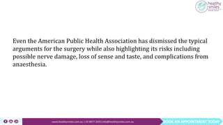 BOOK AN APPOINTMENT TODAYwww.healthysmiles.com.au | 03 9877 2035|info@healthysmiles.com.au
Even the American Public Health Association has dismissed the typical
arguments for the surgery while also highlighting its risks including
possible nerve damage, loss of sense and taste, and complications from
anaesthesia.
 