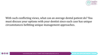 BOOK AN APPOINTMENT TODAYwww.healthysmiles.com.au | 03 9877 2035|info@healthysmiles.com.au
With such conflicting views, what can an average dental patient do? You
must discuss your options with your dentist since each case has unique
circumstances befitting unique management approaches.
 