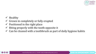 BOOK AN APPOINTMENT TODAYwww.healthysmiles.com.au | 03 9877 2035|info@healthysmiles.com.au
 Healthy
 Grown in completely or fully erupted
 Positioned in the right place
 Biting properly with the tooth opposite it
 Can be cleaned with a toothbrush as part of daily hygiene habits
 