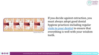 BOOK AN APPOINTMENT TODAYwww.healthysmiles.com.au | 03 9877 2035|info@healthysmiles.com.au
If you decide against extraction, you
must always adopt good dental
hygiene practices including regular
visits to your dentist to ensure that
everything is well with your wisdom
teeth.
 