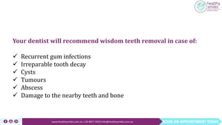BOOK AN APPOINTMENT TODAYwww.healthysmiles.com.au | 03 9877 2035|info@healthysmiles.com.au
Your dentist will recommend wisdom teeth removal in case of:
 Recurrent gum infections
 Irreparable tooth decay
 Cysts
 Tumours
 Abscess
 Damage to the nearby teeth and bone
 