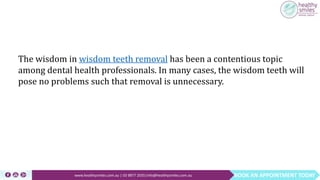 BOOK AN APPOINTMENT TODAYwww.healthysmiles.com.au | 03 9877 2035|info@healthysmiles.com.au
The wisdom in wisdom teeth removal has been a contentious topic
among dental health professionals. In many cases, the wisdom teeth will
pose no problems such that removal is unnecessary.
 