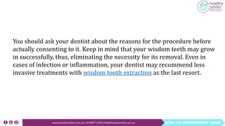BOOK AN APPOINTMENT TODAYwww.healthysmiles.com.au | 03 9877 2035|info@healthysmiles.com.au
You should ask your dentist about the reasons for the procedure before
actually consenting to it. Keep in mind that your wisdom teeth may grow
in successfully, thus, eliminating the necessity for its removal. Even in
cases of infection or inflammation, your dentist may recommend less
invasive treatments with wisdom tooth extraction as the last resort.
 