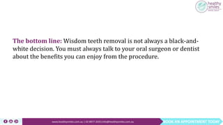 BOOK AN APPOINTMENT TODAYwww.healthysmiles.com.au | 03 9877 2035|info@healthysmiles.com.au
The bottom line: Wisdom teeth removal is not always a black-and-
white decision. You must always talk to your oral surgeon or dentist
about the benefits you can enjoy from the procedure.
 