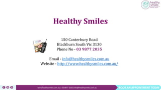 BOOK AN APPOINTMENT TODAYwww.healthysmiles.com.au | 03 9877 2035|info@healthysmiles.com.au
150 Canterbury Road
Blackburn South Vic 3130
Phone No - 03 9877 2035
Email - info@healthysmiles.com.au
Website - http://www.healthysmiles.com.au/
Healthy Smiles
 