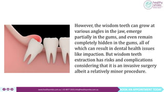 BOOK AN APPOINTMENT TODAYwww.healthysmiles.com.au | 03 9877 2035|info@healthysmiles.com.au
However, the wisdom teeth can grow at
various angles in the jaw, emerge
partially in the gums, and even remain
completely hidden in the gums, all of
which can result in dental health issues
like impaction. But wisdom teeth
extraction has risks and complications
considering that it is an invasive surgery
albeit a relatively minor procedure.
 