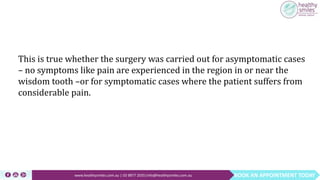 BOOK AN APPOINTMENT TODAYwww.healthysmiles.com.au | 03 9877 2035|info@healthysmiles.com.au
This is true whether the surgery was carried out for asymptomatic cases
– no symptoms like pain are experienced in the region in or near the
wisdom tooth –or for symptomatic cases where the patient suffers from
considerable pain.
 