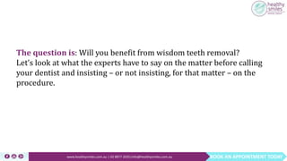 BOOK AN APPOINTMENT TODAYwww.healthysmiles.com.au | 03 9877 2035|info@healthysmiles.com.au
The question is: Will you benefit from wisdom teeth removal?
Let’s look at what the experts have to say on the matter before calling
your dentist and insisting – or not insisting, for that matter – on the
procedure.
 