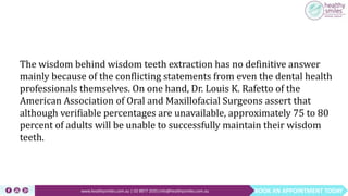 BOOK AN APPOINTMENT TODAYwww.healthysmiles.com.au | 03 9877 2035|info@healthysmiles.com.au
The wisdom behind wisdom teeth extraction has no definitive answer
mainly because of the conflicting statements from even the dental health
professionals themselves. On one hand, Dr. Louis K. Rafetto of the
American Association of Oral and Maxillofacial Surgeons assert that
although verifiable percentages are unavailable, approximately 75 to 80
percent of adults will be unable to successfully maintain their wisdom
teeth.
 