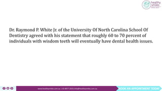 BOOK AN APPOINTMENT TODAYwww.healthysmiles.com.au | 03 9877 2035|info@healthysmiles.com.au
Dr. Raymond P. White Jr. of the University Of North Carolina School Of
Dentistry agreed with his statement that roughly 60 to 70 percent of
individuals with wisdom teeth will eventually have dental health issues.
 