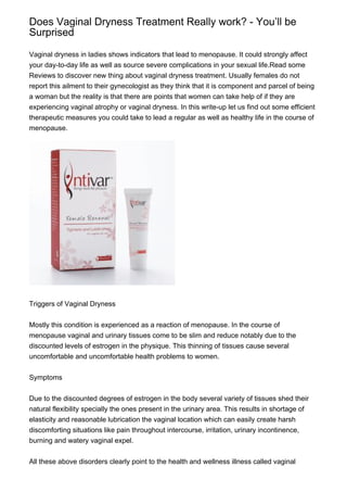 Does Vaginal Dryness Treatment Really work? - You’ll be
Surprised

Vaginal dryness in ladies shows indicators that lead to menopause. It could strongly affect
your day-to-day life as well as source severe complications in your sexual life.Read some
Reviews to discover new thing about vaginal dryness treatment. Usually females do not
report this ailment to their gynecologist as they think that it is component and parcel of being
a woman but the reality is that there are points that women can take help of if they are
experiencing vaginal atrophy or vaginal dryness. In this write-up let us find out some efficient
therapeutic measures you could take to lead a regular as well as healthy life in the course of
menopause.




Triggers of Vaginal Dryness


Mostly this condition is experienced as a reaction of menopause. In the course of
menopause vaginal and urinary tissues come to be slim and reduce notably due to the
discounted levels of estrogen in the physique. This thinning of tissues cause several
uncomfortable and uncomfortable health problems to women.


Symptoms


Due to the discounted degrees of estrogen in the body several variety of tissues shed their
natural flexibility specially the ones present in the urinary area. This results in shortage of
elasticity and reasonable lubrication the vaginal location which can easily create harsh
discomforting situations like pain throughout intercourse, irritation, urinary incontinence,
burning and watery vaginal expel.


All these above disorders clearly point to the health and wellness illness called vaginal
 