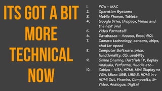 Its got a bit
more
technical
now
1. PC’s – MAC
2. Operation Systems
3. Mobile Phones, Tablets
4. Google Drive, Dropbox, Vimeo and
the next one!
5. Video Formats!!!
6. Databases – Access, Excel, SQL
7. Camera technology, sensors, chips,
shutter speed
8. Computer Software, price,
functionality, OS, usability
9. Online Sharing, Dartfish TV, Replay
Analysis, Performa, Huddle etc…
10. Cables – VGA, HDMI, Mini Display to
VGA, Micro USB, USB 3, HDMI In v
HDMI Out, Firewire, Composite, S-
Video, Analogue, Digital
 