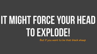 It might force your head
to explode!But if you want to be that black sheep
 