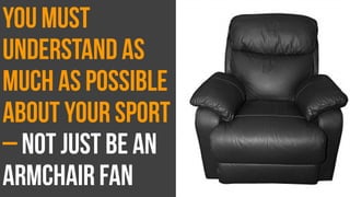 You must
understand as
much as possible
about your sport
– not just be an
armchair fan
 