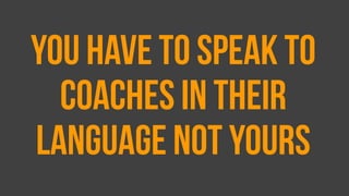 You have to speak to
coaches in their
language not yours
 