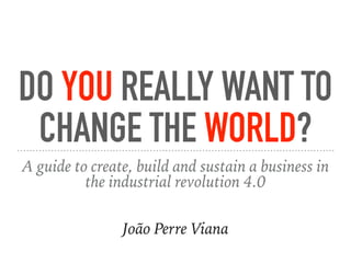DO YOU REALLY WANT TO
CHANGE THE WORLD?
A guide to create, build and sustain a business in
the industrial revolution 4.0
João Perre Viana
 