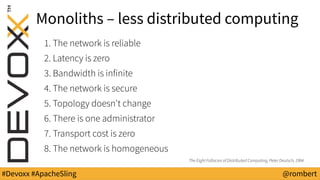 #Devoxx #ApacheSling @rombert
Monoliths – less distributed computing
1. The network is reliable
2. Latency is zero
3. Bandwidth is infinite
4. The network is secure
5. Topology doesn't change
6. There is one administrator
7. Transport cost is zero
8. The network is homogeneous
The Eight Fallacies of Distributed Computing, Peter Deutsch, 1994
 
