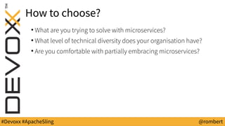 #Devoxx #ApacheSling @rombert
How to choose?
●
What are you trying to solve with microservices?
●
What level of technical diversity does your organisation have?
●
Are you comfortable with partially embracing microservices?
 