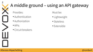 #Devoxx #ApacheSling @rombert
A middle ground – using an API gateway
Provides:
●
Authentication
●
Authorization
●
KPIs
●
Circuit breakers
Must be:
●
Lightweight
●
Stateless
●
Extensible
 