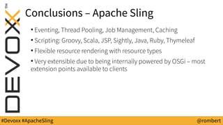 #Devoxx #ApacheSling @rombert
Conclusions – Apache Sling
●
Eventing, Thread Pooling, Job Management, Caching
●
Scripting: Groovy, Scala, JSP, Sightly, Java, Ruby, Thymeleaf
●
Flexible resource rendering with resource types
●
Very extensible due to being internally powered by OSGi – most
extension points available to clients
 