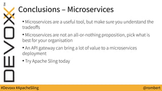 #Devoxx #ApacheSling @rombert
Conclusions – Microservices
●
Microservices are a useful tool, but make sure you understand the
tradeoffs
●
Microservices are not an all-or-nothing proposition, pick what is
best for your organisation
●
An API gateway can bring a lot of value to a microservices
deployment
●
Try Apache Sling today
 