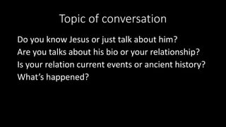 Topic of conversation
Do you know Jesus or just talk about him?
Are you talks about his bio or your relationship?
Is your relation current events or ancient history?
What’s happened?
 