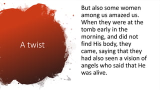 A twist
But also some women
among us amazed us.
When they were at the
tomb early in the
morning, and did not
find His body, they
came, saying that they
had also seen a vision of
angels who said that He
was alive.
 