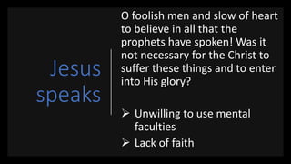 Jesus
speaks
O foolish men and slow of heart
to believe in all that the
prophets have spoken! Was it
not necessary for the Christ to
suffer these things and to enter
into His glory?
 Unwilling to use mental
faculties
 Lack of faith
 