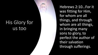 His Glory for
us too
Hebrews 2:10…For it
was fitting for Him,
for whom are all
things, and through
whom are all things,
in bringing many
sons to glory, to
perfect the author of
their salvation
through sufferings.
 