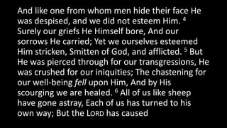 And like one from whom men hide their face He
was despised, and we did not esteem Him. 4
Surely our griefs He Himself bore, And our
sorrows He carried; Yet we ourselves esteemed
Him stricken, Smitten of God, and afflicted. 5 But
He was pierced through for our transgressions, He
was crushed for our iniquities; The chastening for
our well-being fell upon Him, And by His
scourging we are healed. 6 All of us like sheep
have gone astray, Each of us has turned to his
own way; But the LORD has caused
 