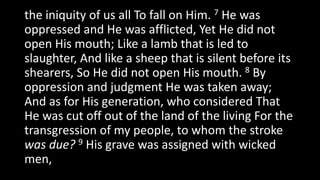 the iniquity of us all To fall on Him. 7 He was
oppressed and He was afflicted, Yet He did not
open His mouth; Like a lamb that is led to
slaughter, And like a sheep that is silent before its
shearers, So He did not open His mouth. 8 By
oppression and judgment He was taken away;
And as for His generation, who considered That
He was cut off out of the land of the living For the
transgression of my people, to whom the stroke
was due? 9 His grave was assigned with wicked
men,
 