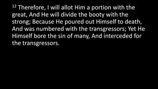 12 Therefore, I will allot Him a portion with the
great, And He will divide the booty with the
strong; Because He poured out Himself to death,
And was numbered with the transgressors; Yet He
Himself bore the sin of many, And interceded for
the transgressors.
 