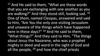 17 And He said to them, “What are these words
that you are exchanging with one another as you
are walking?” And they stood still, looking sad. 18
One of them, named Cleopas, answered and said
to Him, “Are You the only one visiting Jerusalem
and unaware of the things which have happened
here in these days?” 19 And He said to them,
“What things?” And they said to Him, “The things
about Jesus the Nazarene, who was a prophet
mighty in deed and word in the sight of God and
all the people, 20 and how the chief priests
 