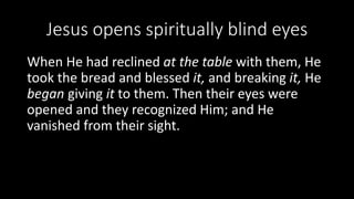 Jesus opens spiritually blind eyes
When He had reclined at the table with them, He
took the bread and blessed it, and breaking it, He
began giving it to them. Then their eyes were
opened and they recognized Him; and He
vanished from their sight.
 